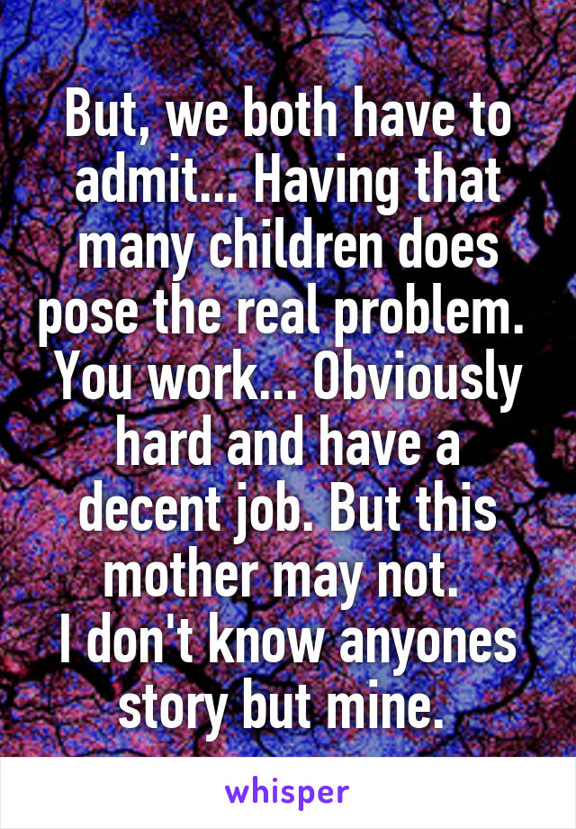 But, we both have to admit... Having that many children does pose the real problem. 
You work... Obviously hard and have a decent job. But this mother may not. 
I don't know anyones story but mine. 