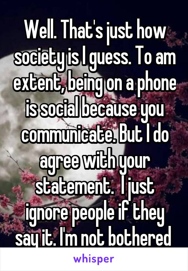 Well. That's just how society is I guess. To am extent, being on a phone is social because you communicate. But I do agree with your statement.  I just ignore people if they say it. I'm not bothered 