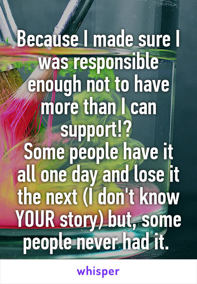 Because I made sure I was responsible enough not to have more than I can support!? 
Some people have it all one day and lose it the next (I don't know YOUR story) but, some people never had it. 