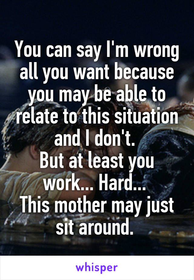 You can say I'm wrong all you want because you may be able to relate to this situation and I don't. 
But at least you work... Hard... 
This mother may just sit around. 