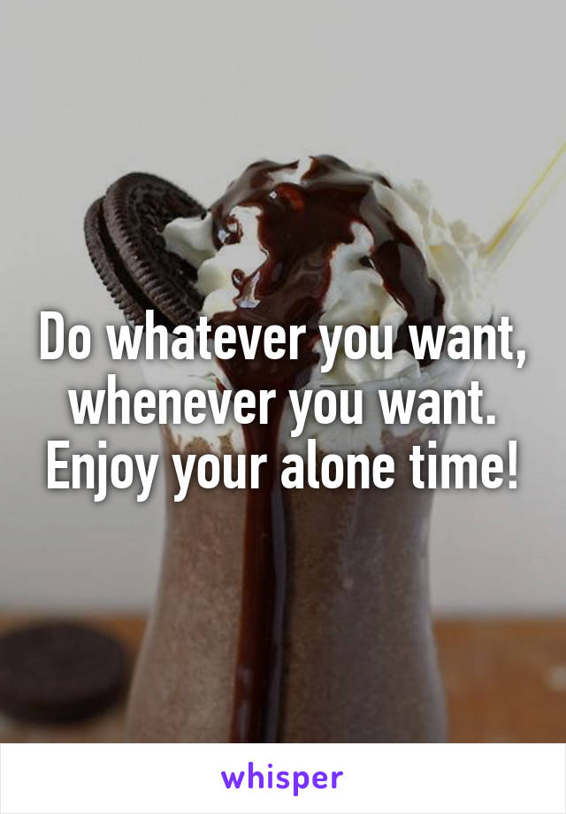 Do whatever you want, whenever you want. Enjoy your alone time!