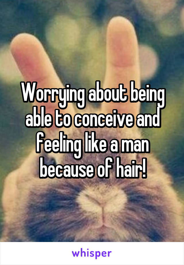 Worrying about being able to conceive and feeling like a man because of hair!