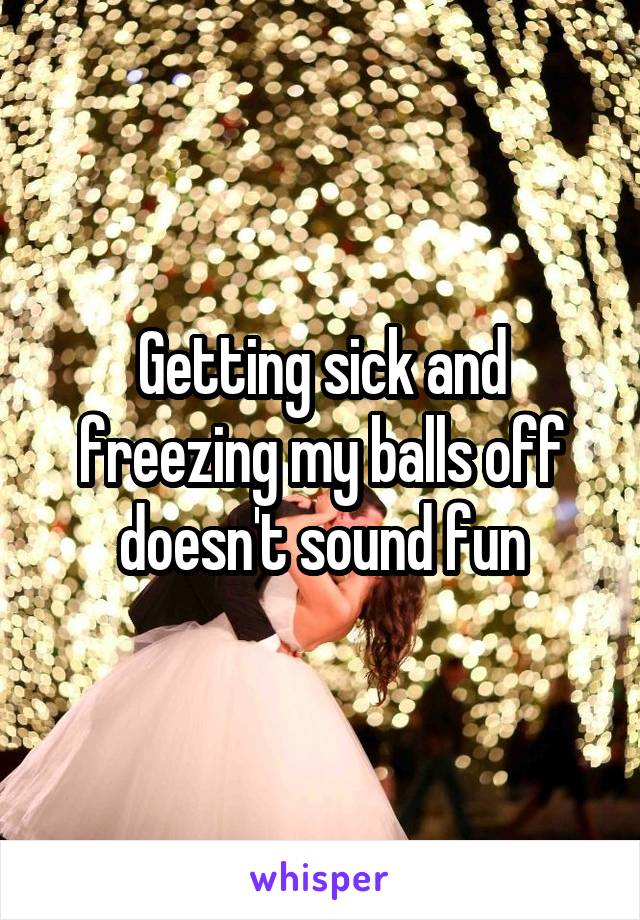 Getting sick and freezing my balls off doesn't sound fun