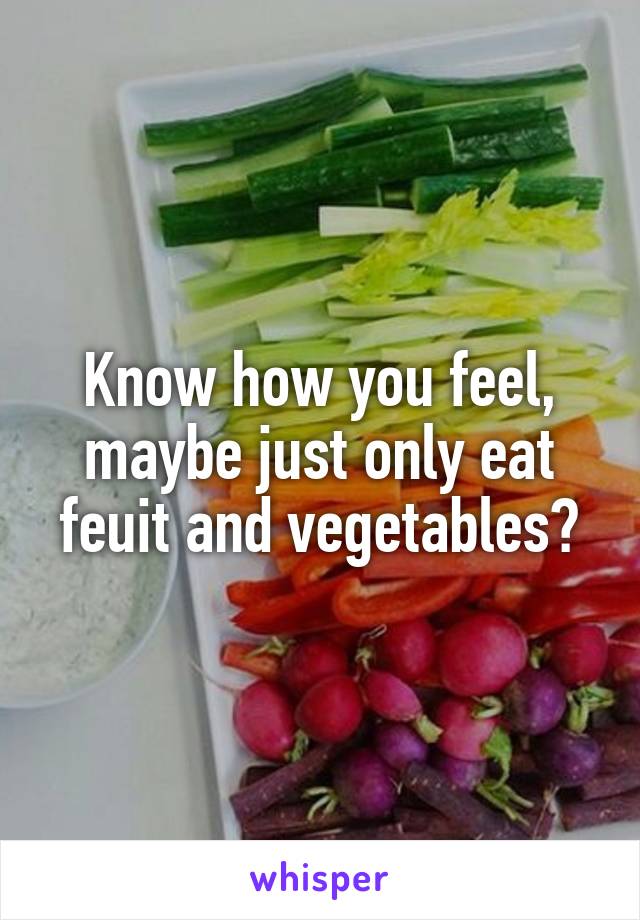 Know how you feel, maybe just only eat feuit and vegetables?