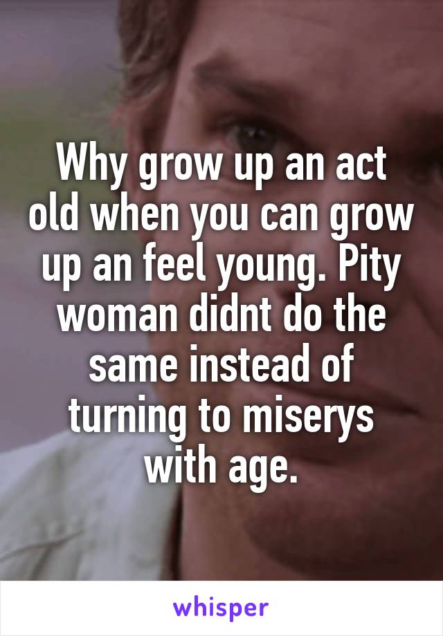 Why grow up an act old when you can grow up an feel young. Pity woman didnt do the same instead of turning to miserys with age.