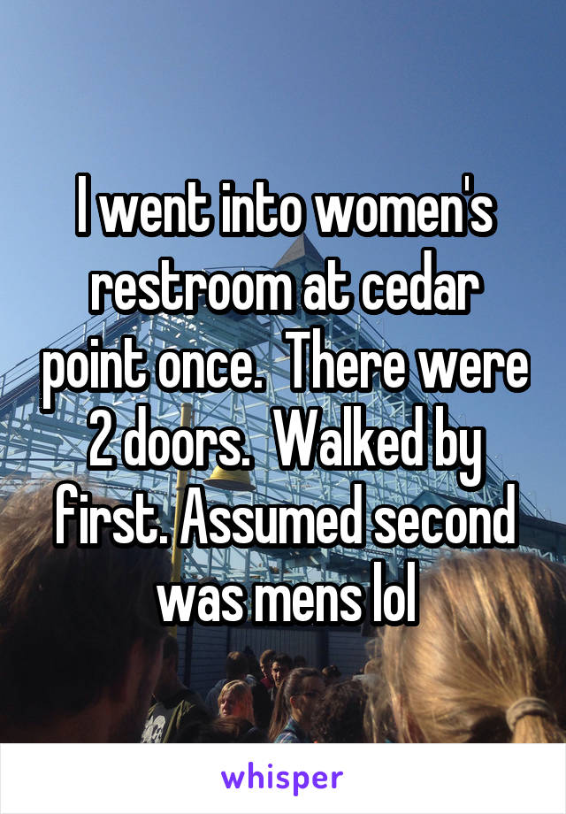 I went into women's restroom at cedar point once.  There were 2 doors.  Walked by first. Assumed second was mens lol