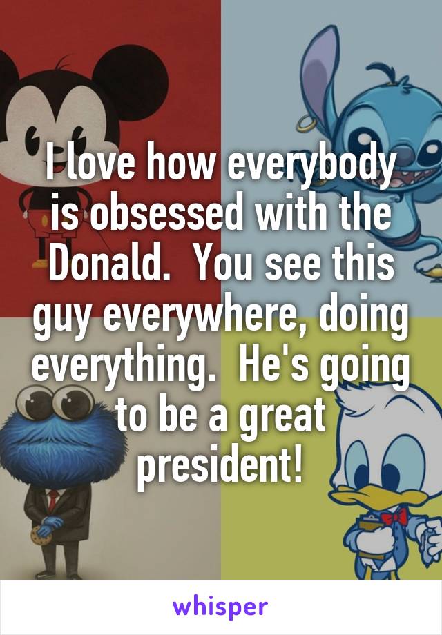 I love how everybody is obsessed with the Donald.  You see this guy everywhere, doing everything.  He's going to be a great president!