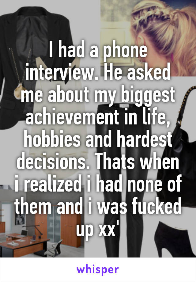 I had a phone interview. He asked me about my biggest achievement in life, hobbies and hardest decisions. Thats when i realized i had none of them and i was fucked up xx'