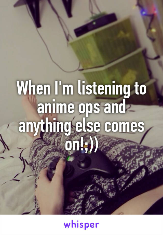 When I'm listening to anime ops and anything else comes on!;))