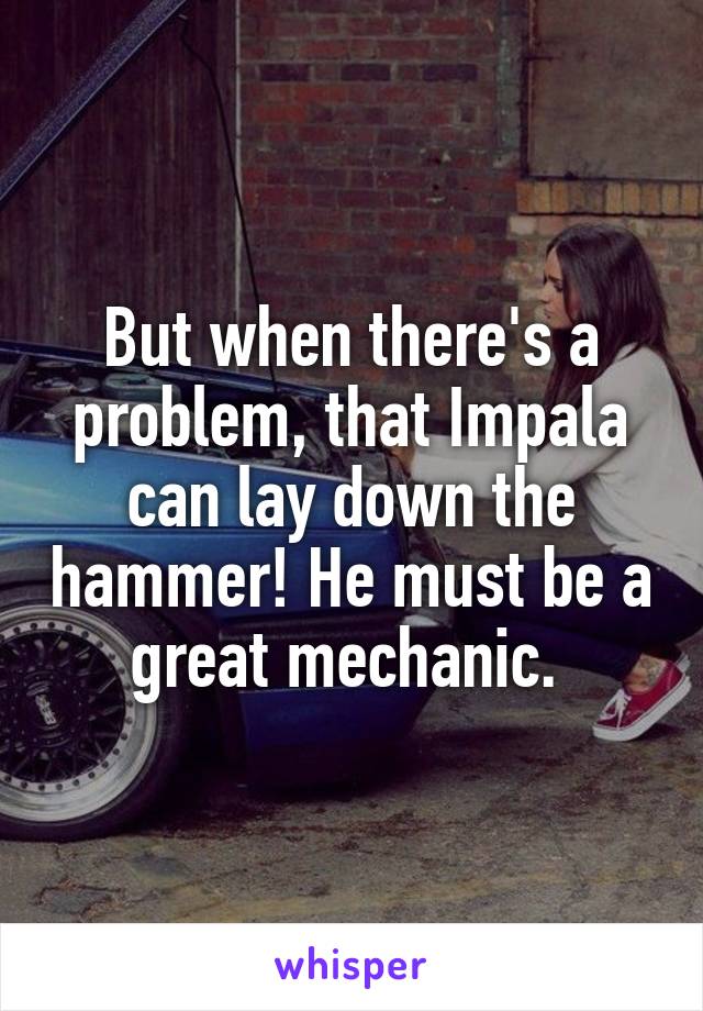 But when there's a problem, that Impala can lay down the hammer! He must be a great mechanic. 