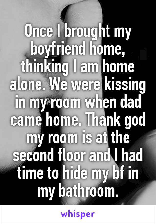 Once I brought my boyfriend home, thinking I am home alone. We were kissing in my room when dad came home. Thank god my room is at the second floor and I had time to hide my bf in my bathroom.