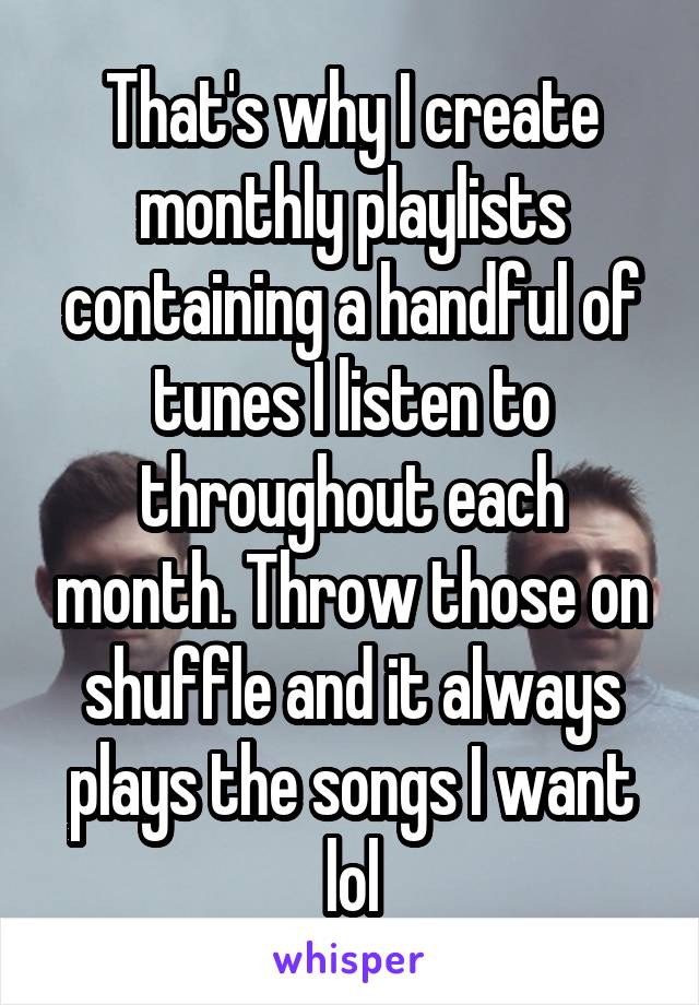 That's why I create monthly playlists containing a handful of tunes I listen to throughout each month. Throw those on shuffle and it always plays the songs I want lol