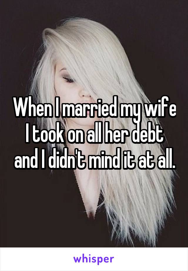 When I married my wife I took on all her debt and I didn't mind it at all.