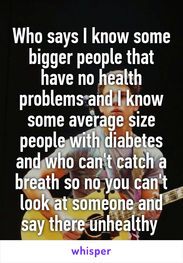 Who says I know some bigger people that have no health problems and I know some average size people with diabetes and who can't catch a breath so no you can't look at someone and say there unhealthy 