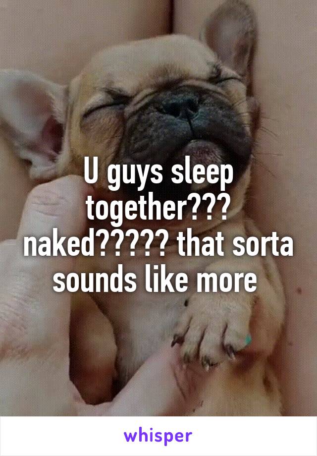 U guys sleep together??? naked????? that sorta sounds like more 