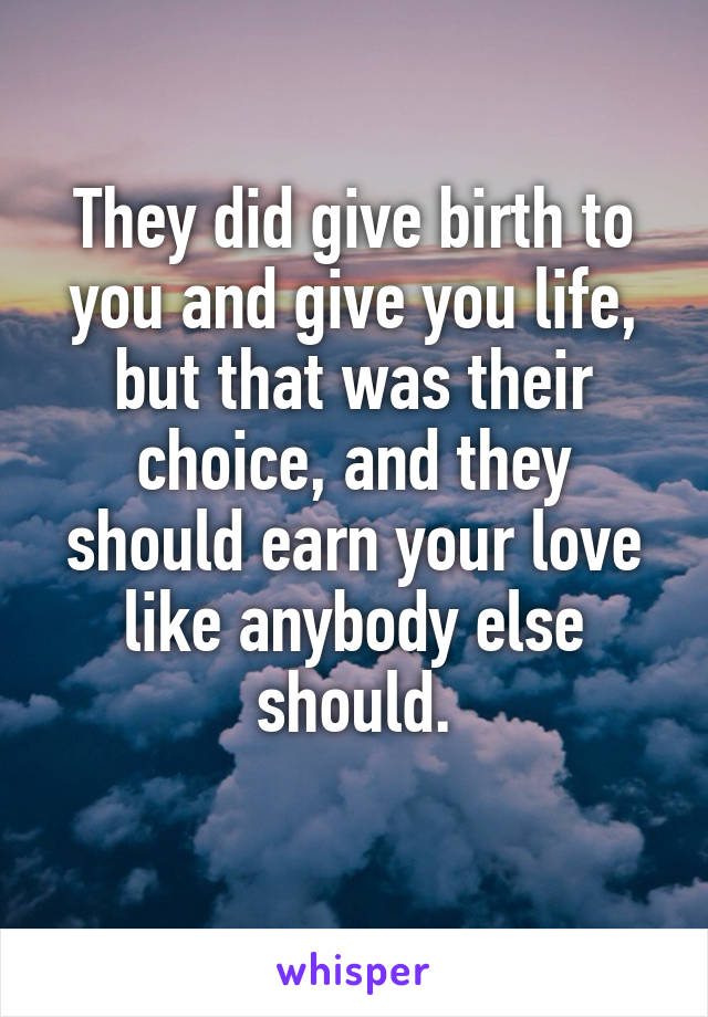 They did give birth to you and give you life, but that was their choice, and they should earn your love like anybody else should.
