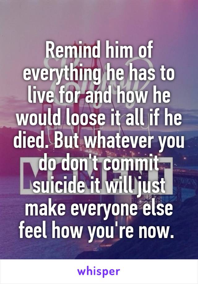 Remind him of everything he has to live for and how he would loose it all if he died. But whatever you do don't commit suicide it will just make everyone else feel how you're now. 