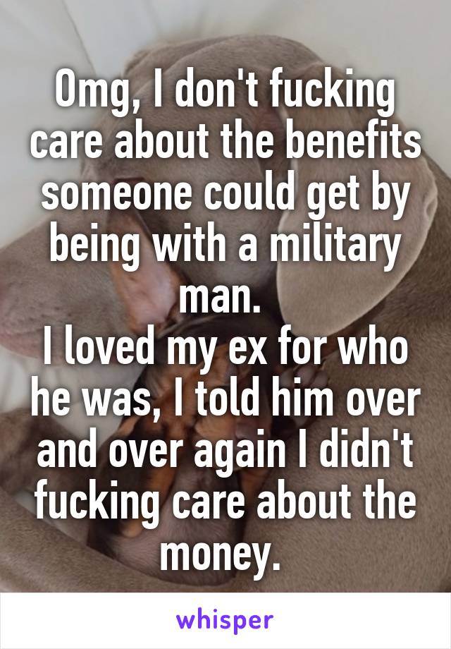 Omg, I don't fucking care about the benefits someone could get by being with a military man. 
I loved my ex for who he was, I told him over and over again I didn't fucking care about the money. 