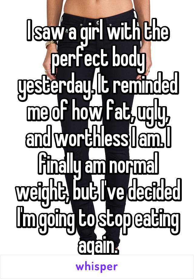 I saw a girl with the perfect body yesterday. It reminded me of how fat, ugly, and worthless I am. I finally am normal weight, but I've decided I'm going to stop eating again.