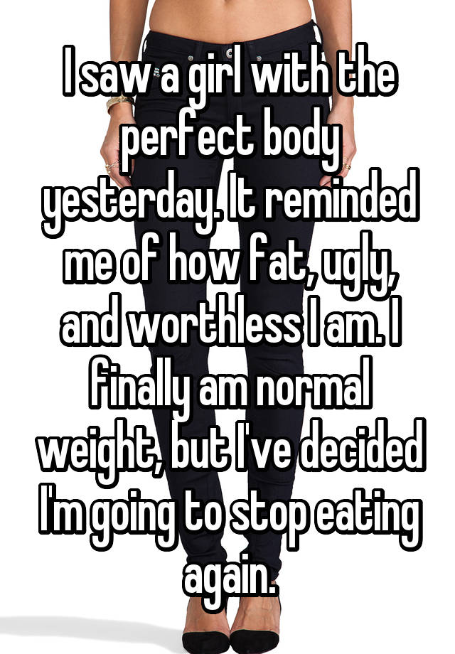 I saw a girl with the perfect body yesterday. It reminded me of how fat, ugly, and worthless I am. I finally am normal weight, but I've decided I'm going to stop eating again.