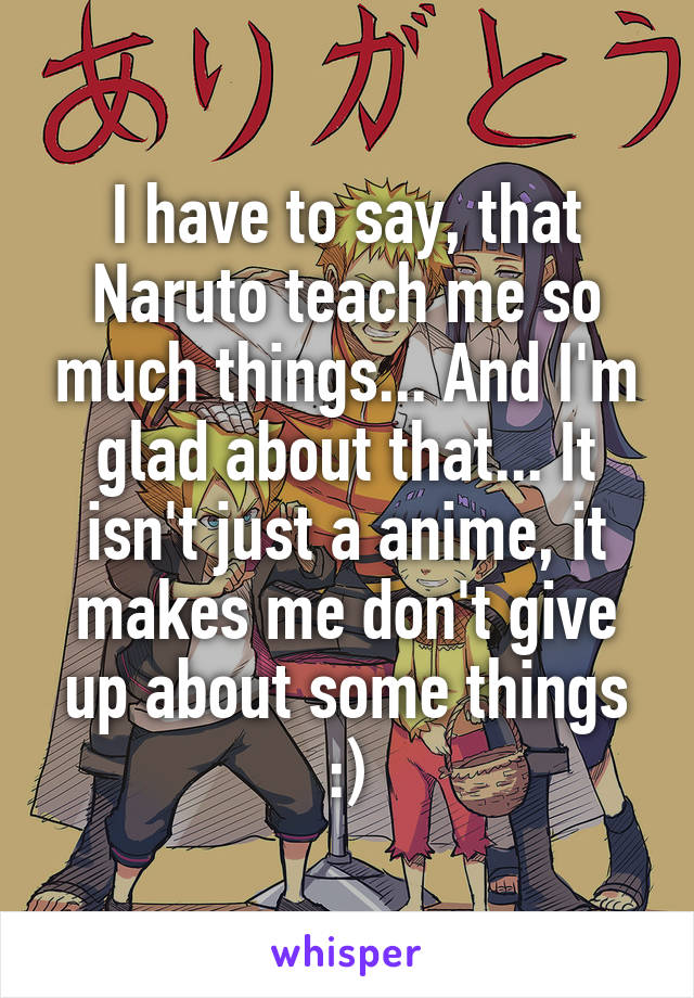 I have to say, that Naruto teach me so much things... And I'm glad about that... It isn't just a anime, it makes me don't give up about some things :)