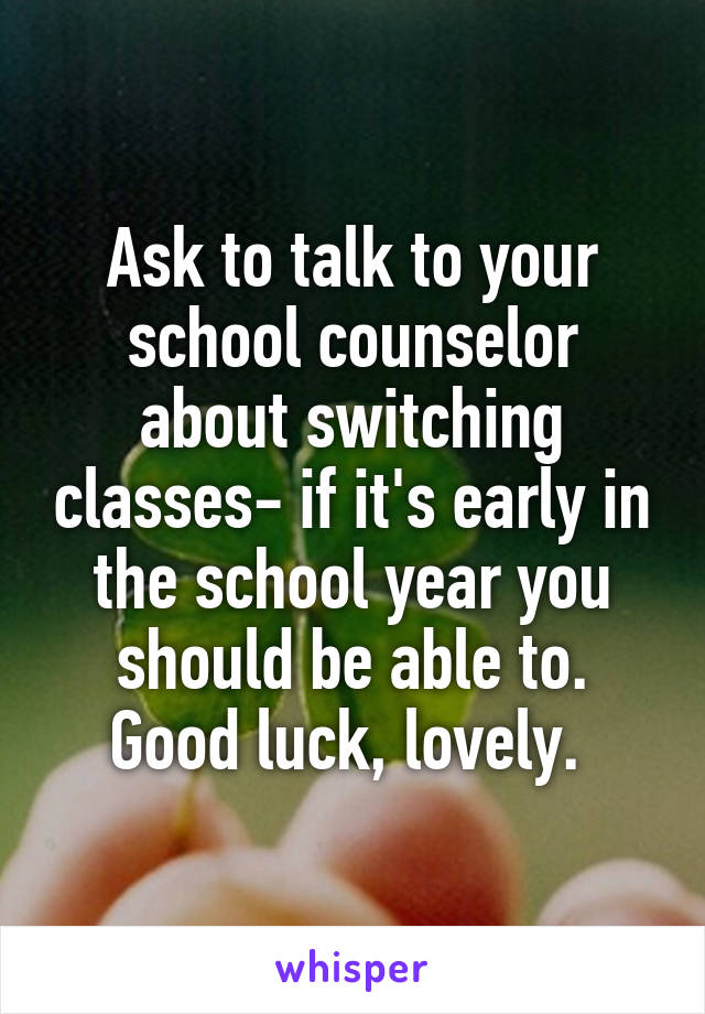Ask to talk to your school counselor about switching classes- if it's early in the school year you should be able to. Good luck, lovely. 