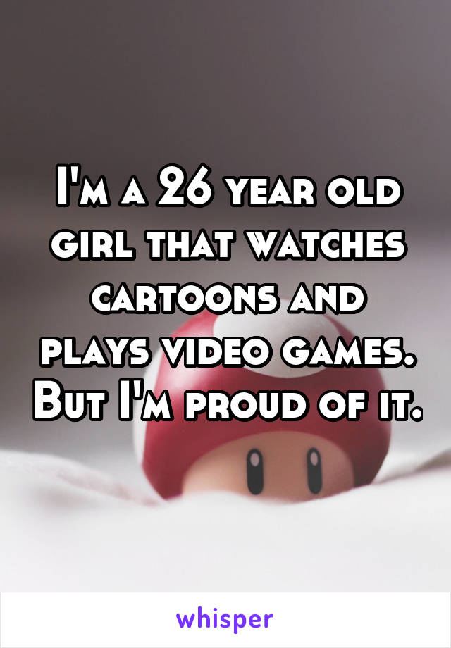 I'm a 26 year old girl that watches cartoons and plays video games. But I'm proud of it. 