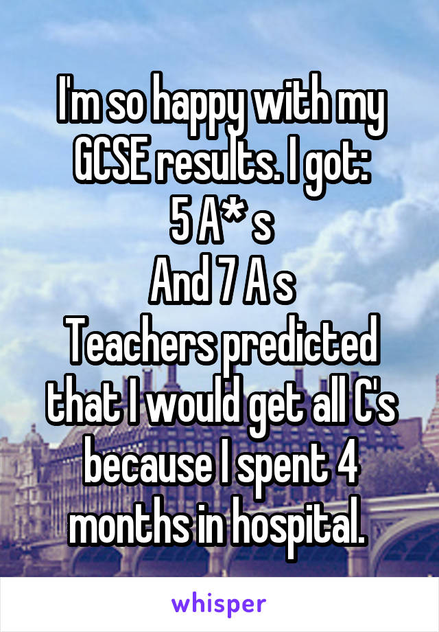 I'm so happy with my GCSE results. I got:
5 A* s
And 7 A s
Teachers predicted that I would get all C's because I spent 4 months in hospital. 
