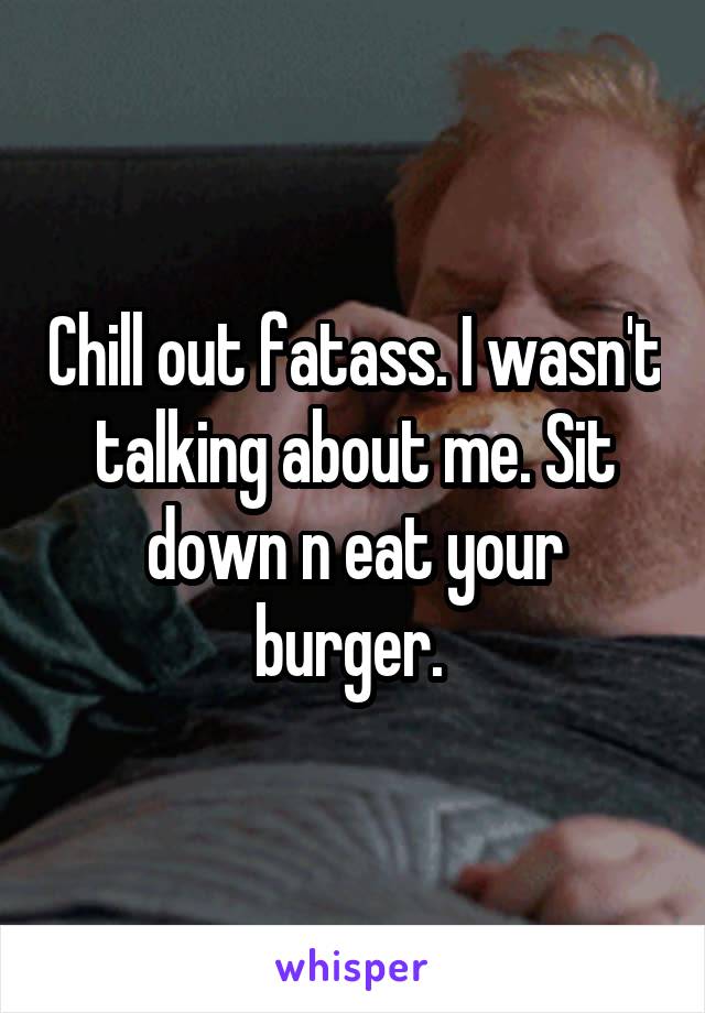 Chill out fatass. I wasn't talking about me. Sit down n eat your burger. 