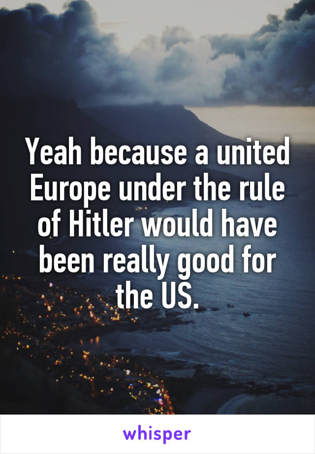 Yeah because a united Europe under the rule of Hitler would have been really good for the US.