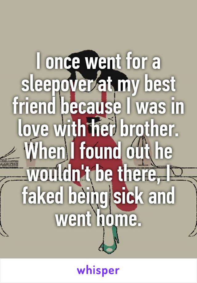 I once went for a sleepover at my best friend because I was in love with her brother. When I found out he wouldn't be there, I faked being sick and went home.