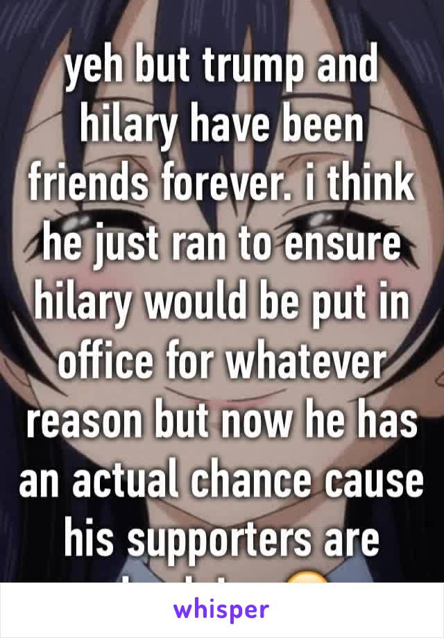 yeh but trump and hilary have been friends forever. i think he just ran to ensure hilary would be put in office for whatever reason but now he has an actual chance cause his supporters are dumb imo😊