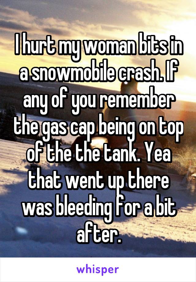 I hurt my woman bits in a snowmobile crash. If any of you remember the gas cap being on top of the the tank. Yea that went up there was bleeding for a bit after.