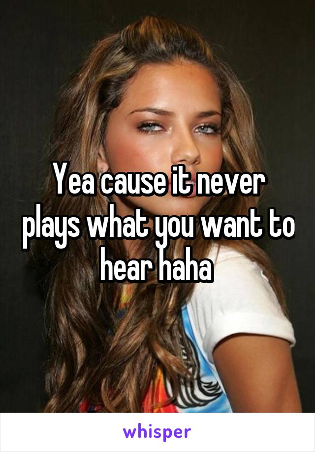Yea cause it never plays what you want to hear haha 