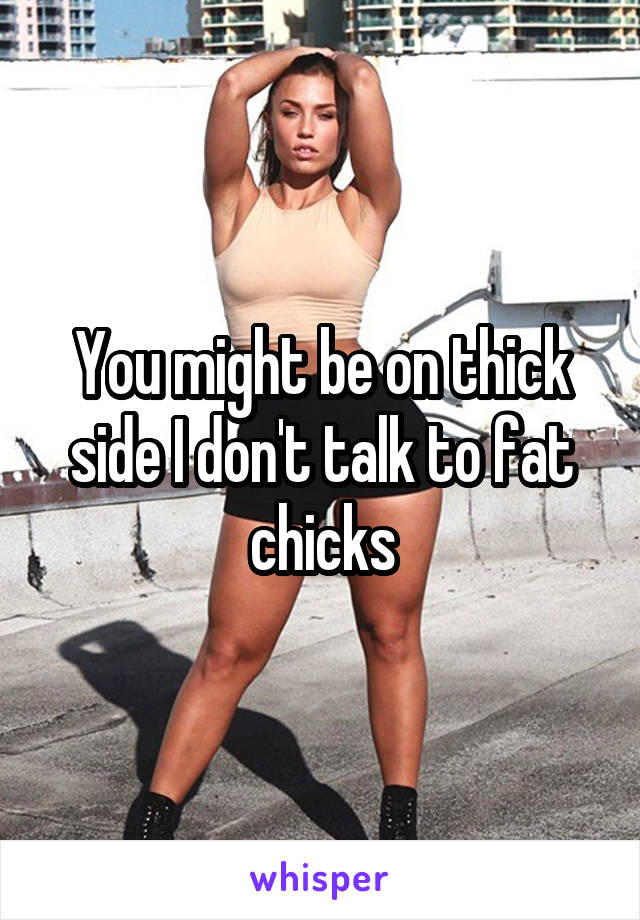 You might be on thick side I don't talk to fat chicks