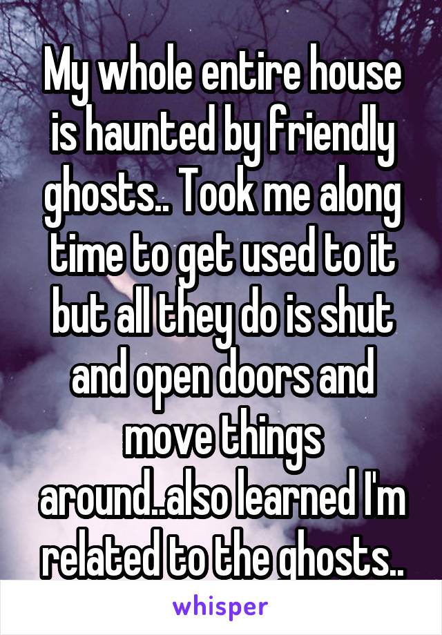 My whole entire house is haunted by friendly ghosts.. Took me along time to get used to it but all they do is shut and open doors and move things around..also learned I'm related to the ghosts..