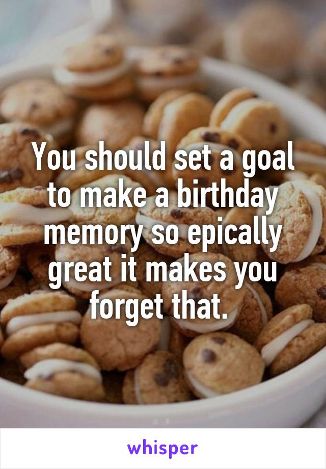 You should set a goal to make a birthday memory so epically great it makes you forget that. 