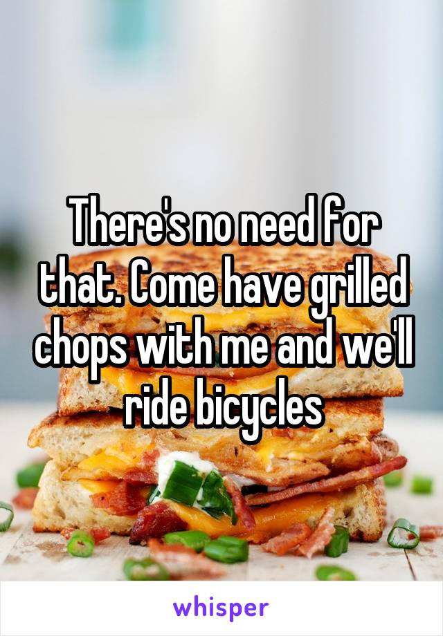 There's no need for that. Come have grilled chops with me and we'll ride bicycles