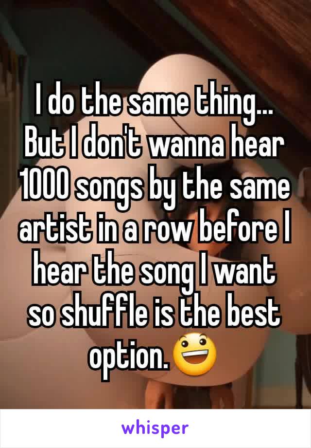 I do the same thing... But I don't wanna hear 1000 songs by the same artist in a row before I hear the song I want  so shuffle is the best option.😃