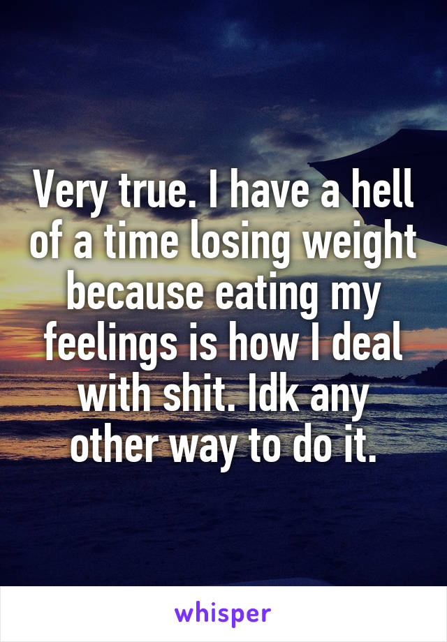 Very true. I have a hell of a time losing weight because eating my feelings is how I deal with shit. Idk any other way to do it.