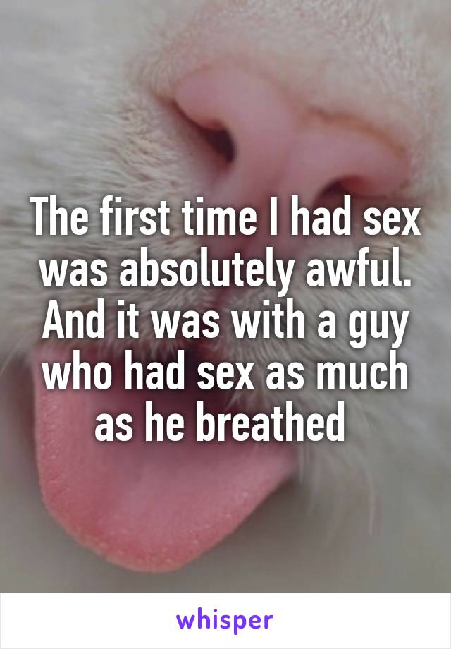 The first time I had sex was absolutely awful. And it was with a guy who had sex as much as he breathed 
