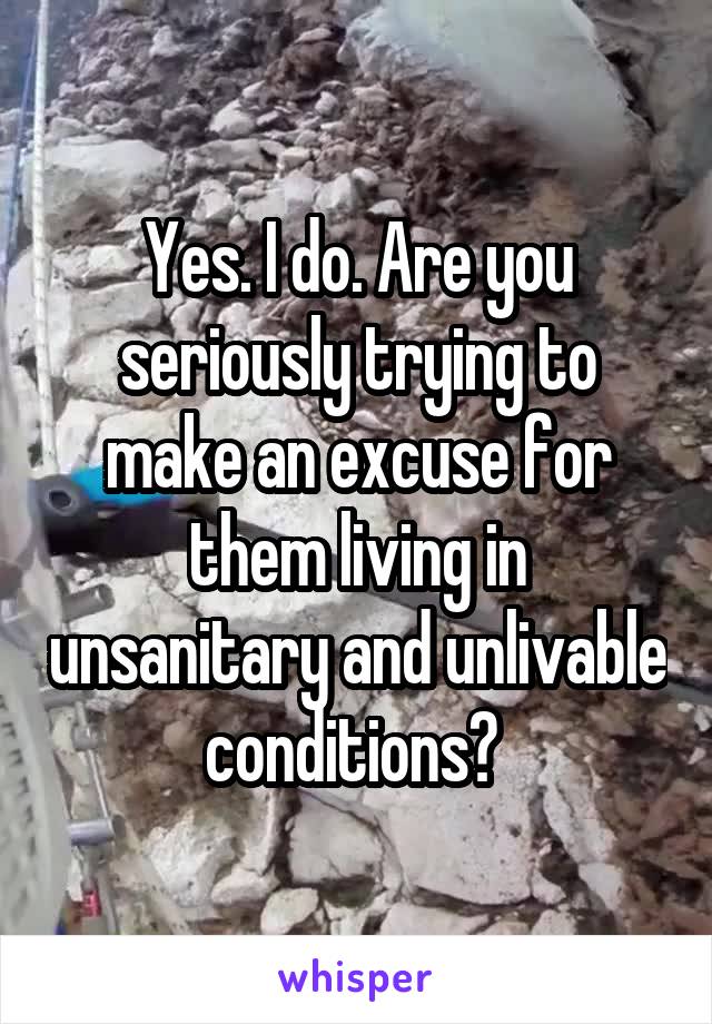 Yes. I do. Are you seriously trying to make an excuse for them living in unsanitary and unlivable conditions? 