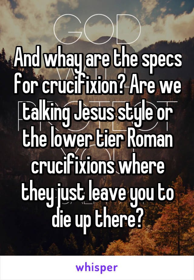 And whay are the specs for crucifixion? Are we talking Jesus style or the lower tier Roman crucifixions where they just leave you to die up there?