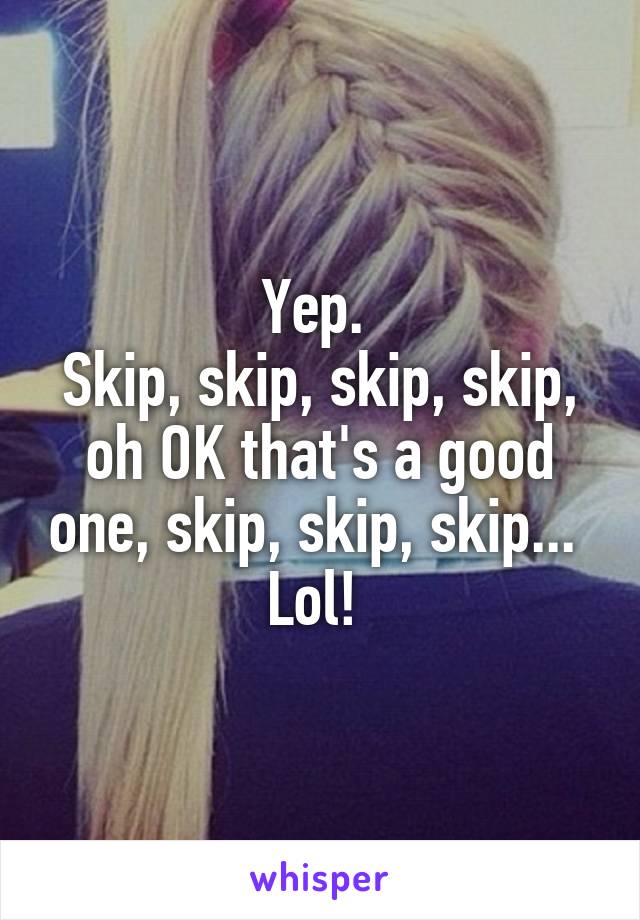 Yep. 
Skip, skip, skip, skip, oh OK that's a good one, skip, skip, skip... 
Lol! 