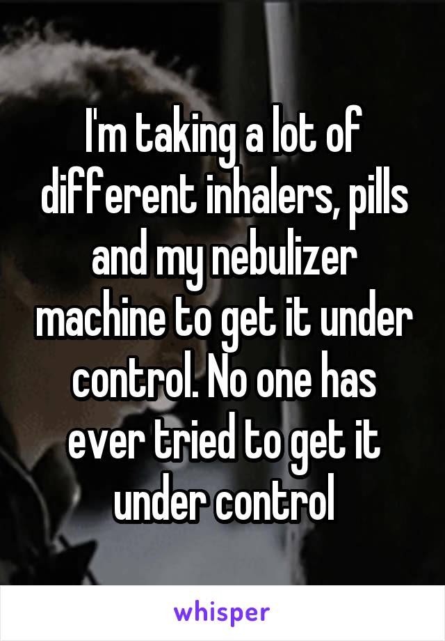I'm taking a lot of different inhalers, pills and my nebulizer machine to get it under control. No one has ever tried to get it under control
