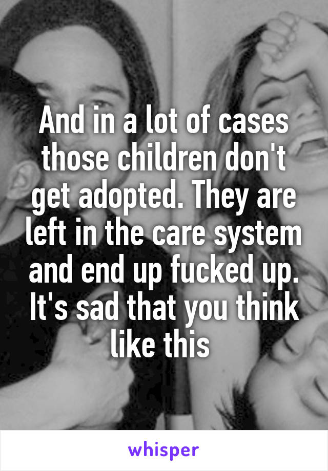 And in a lot of cases those children don't get adopted. They are left in the care system and end up fucked up. It's sad that you think like this 