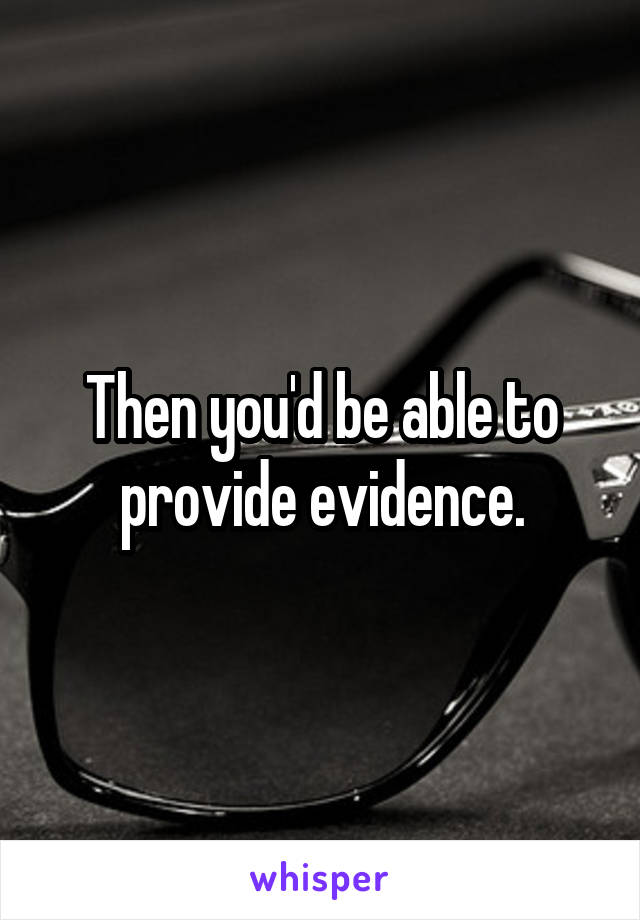 Then you'd be able to provide evidence.