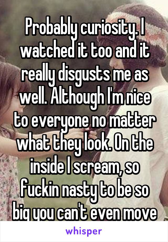 Probably curiosity. I watched it too and it really disgusts me as well. Although I'm nice to everyone no matter what they look. On the inside I scream, so fuckin nasty to be so big you can't even move