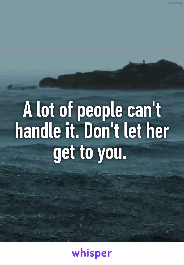 A lot of people can't handle it. Don't let her get to you. 