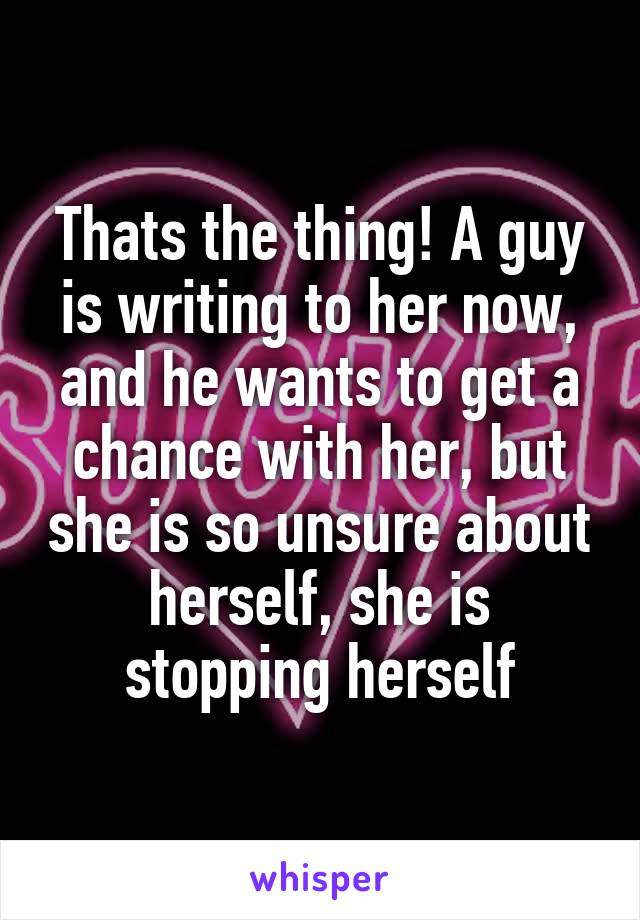 Thats the thing! A guy is writing to her now, and he wants to get a chance with her, but she is so unsure about herself, she is stopping herself